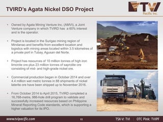 11
TVIRD’s Agata Nickel DSO Project
• Owned by Agata Mining Venture Inc. (AMVI), a Joint
Venture company in which TVIRD has a 60% interest
and is the operator.
• Project is located in the Surigao mining region of
Mindanao and benefits from excellent location and
logistics with mining areas located within 3.5 kilometres of
a private port in Tubay, Agusan del Norte.
• Project has resources of 10 million tonnes of high iron
limonite ore plus 23 million tonnes of saprolite ore
consisting of mid- and high-grade nickel ore.
• Commercial production began in October 2014 and over
4.4 million wet metric tonnes in 88 shipments of nickel
laterite ore have been shipped up to November 2016.
• From October 2014 to April 2015, TVIRD completed a
16,768-metre, 986-hole drill program to validate and
successfully increased resources based on Philippine
Mineral Reporting Code standards, which is supporting a
higher valuation for its IPO.
 