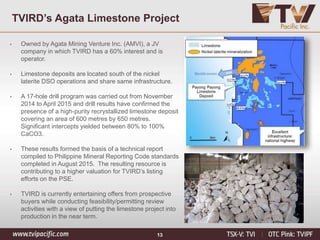 13
TVIRD’s Agata Limestone Project
• Owned by Agata Mining Venture Inc. (AMVI), a JV
company in which TVIRD has a 60% interest and is
operator.
• Limestone deposits are located south of the nickel
laterite DSO operations and share same infrastructure.
• A 17-hole drill program was carried out from November
2014 to April 2015 and drill results have confirmed the
presence of a high-purity recrystallized limestone deposit
covering an area of 600 metres by 650 metres.
Significant intercepts yielded between 80% to 100%
CaCO3.
• These results formed the basis of a technical report
compiled to Philippine Mineral Reporting Code standards
completed in August 2015. The resulting resource is
contributing to a higher valuation for TVIRD’s listing
efforts on the PSE.
• TVIRD is currently entertaining offers from prospective
buyers while conducting feasibility/permitting review
activities with a view of putting the limestone project into
production in the near term.
 