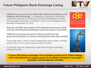 14
A future PSE listing would allow TVI to monetize portions of its TVIRD holdings
which will represent an ongoing source of non-dilutive funding for new project
acquisition and development activities.
• TVIRD had been pursuing an Initial Public Offering and listing on the
Philippine Stock Exchange -- a Preliminary Prospectus in connection
with the IPO was filed by TVIRD with the PSE and Philippine Securities
and Exchange Commission on October 7, 2015, and an updated version
was filed on December 16, 2015.
• However, activities with respect to the listing have been put on hold
since the new Duterte Administration came into power in June 2016.
• TVIRD will resume the pursuit of a listing and IPO once the
government’s position on various mining policies have been clarified.
• If eventually listed, TVIRD’s market capitalization will be publicly available
and the value of TVI’s equity interest readily calculated.
• TVI will also have the opportunity to raise funds through a secondary
offering in the IPO.
* TVI has the option to increase its ownership of TVIRD to 31.6% once TVIRD lists on the Philippine Stock Exchange
Future Philippine Stock Exchange Listing
 