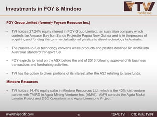 Investments in FOY & Mindoro
FOY Group Limited (formerly Foyson Resource Inc.)
• TVI holds a 27.24% equity interest in FOY Group Limited., an Australian company which
controls the Amazon Bay Iron Sands Project in Papua New Guinea and is in the process of
acquiring and funding the commercialization of plastics to diesel technology in Australia.
• The plastics-to-fuel technology converts waste products and plastics destined for landfill into
Australian standard transport fuel.
• FOY expects to relist on the ASX before the end of 2016 following approval of its business
transactions and fundraising activities.
• TVI has the option to divest portions of its interest after the ASX relisting to raise funds.
Mindoro Resources
• TVI holds a 14.4% equity stake in Mindoro Resources Ltd., which is the 40% joint venture
partner with TVIRD in Agata Mining Ventures Inc. (AMVI). AMVI controls the Agata Nickel
Laterite Project and DSO Operations and Agata Limestone Project.
15
 