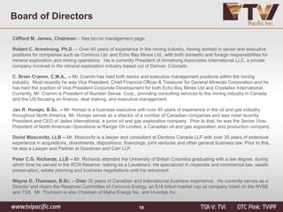 18
Clifford M. James, Chairman – See bio on management page.
Robert C. Armstrong, Ph.D. -- Over 40 years of experience in the mining industry, having worked in senior and executive
positions for companies such as Cominco Ltd. and Echo Bay Mines Ltd., with both domestic and foreign responsibilities for
mineral exploration and mining operations. He is currently President of Armstrong Associates International LLC, a private
company involved in the mineral exploration industry based out of Denver, Colorado.
C. Brian Cramm, C.M.A., -- Mr. Cramm has held both senior and executive management positions within the mining
industry. Most recently he was Vice President, Chief Financial Officer & Treasurer for General Minerals Corporation and he
has held the position of Vice President Corporate Development for both Echo Bay Mines Ltd and Crystallex International.
Currently, Mr. Cramm is President of Number Sense, Corp., providing consulting services to the mining industry in Canada
and the US focusing on finance, deal making, and executive management.
Jan R. Horejsi, B.Sc. -- Mr. Horejsi is a business executive with over 40 years of experience in the oil and gas industry
throughout North America. Mr. Horejsi serves as a director of a number of Canadian companies and was most recently
President and CEO of Jadex International, a junior oil and gas exploration company. Prior to that, he was the Senior Vice-
President of North American Operations at Ranger Oil Limited, a Canadian oil and gas exploration and production company.
David Moscovitz, LLB -- Mr. Moscovitz is a lawyer and consultant at Dentons Canada LLP with over 35 years of extensive
experience in acquisitions, divestments, dispositions, financings, joint ventures and other general business law. Prior to this,
he was a Lawyer and Partner at Goodman and Carr LLP.
Peter C.G. Richards, LLB -- Mr. Richards attended the University of British Columbia graduating with a law degree, during
which time he served in the RCN Reserve, retiring as a Lieutenant. He specialized in corporate and commercial law, wealth
preservation, estate planning and business negotiations until his retirement.
Wayne G. Thomson, B.Sc. – Over 35 years of Canadian and International business experience. He currently serves as a
Director and chairs the Reserves Committee of Cenovus Energy, an $18 billion market cap oil company listed on the NYSE
and TSX. Mr. Thomson is also Chaiman of Maha Energy Inc. and Inventys Inc.
Board of Directors
 