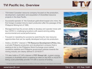 3
TVI Pacific Inc. Overview
• TSX-listed Canadian resource company focused on the production,
development, exploration and acquisition of diversified resource
projects in the Asia Pacific.
• Successful operator of the Canatuan gold-silver/copper-zinc mine, the
first foreign-invested mine to reach production after the passage of the
Philippine Mining Act of 1995.
• Management has the proven ability to develop and operate mines with
low CAPEX in challenging locations with award-winning safety,
environmental and social performance.
• Focused on repeating its success by searching for new resource
opportunities that can be rapidly developed and put into production.
• Holds a 30.66%* interest in TVI Resource Development (Phils.) Inc.,
a private Philippine production and development company that is
seeking to list on the Philippine Stock Exchange once market
conditions stabilize and Philippine government policies towards the
mining industry are clearly defined in 2016/2017.
• TVI also holds a 27.24% interest in FOY Group Ltd., a green energy
company in Australia which is seeking to relist on the ASX in H2/2016 –
listing could potentially provide TVI with a source of funding.
* TVI has the option to increase its ownership of TVIRD to 31.6% once TVIRD lists on the Philippine Stock Exchange
 