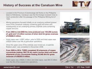 5
History of Success at the Canatuan Mine
• Located in the Province of Zamboanga del Norte on the Philippine
Island of Mindanao, Canatuan was the first foreign-invested mine to
reach production after the passage of the Philippine Mining Act of
1995.
• Mining operations focused initially on an overlying oxidized gossan
zone of the Canatuan orebody containing gold and silver and
subsequently on an underlying primary sulphide zone containing
copper and zinc.
• From 2004 to mid-2008 the mine produced over 105,200 ounces
of gold and 1.8 million ounces of silver doré for gross revenues
of US$86.0 million.
• Initial capex was ~US$1 million prior to 2005 and total capex was
US$29 million over life of gold-silver operations.
• Once the upper zone of the orebody was mined out, a sulphide
flotation plant was completed in November 2008.
• From 2009 to 2014, TVIRD completed 39 shipments of copper
concentrate totaling 199,778 dry metric tonnes (dmt) and seven
shipments of zinc concentrate totaling 30,548 dmt for gross
revenues of US$393.0 million.
• Initial capex was US$28.3 million and total capex was $44.8 million
over the life of the copper/zinc operations.
 