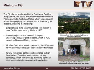 Mining in Fiji
The Fiji Islands are located in the Southwest Pacific’s
“Ring of Fire”, the active tectonic boundary between the
Pacific and Indo-Australian Plates, which hosts several
world-class porphyry copper-gold and epithermal gold
deposits, including the following:
• Emperor gold mine (aka Vatukoula) - production of
over 7 million ounces of gold since 1933
• Namosi project, one of the world's largest
undeveloped copper-gold deposits, which is 70%
owned by Newcrest Mining Limited.
• Mt. Kasi Gold Mine, which operated in the 1930s and
1940s and may be brought back online by Newcrest
• Tuvatu high grade gold deposit controlled by Lion
One Metals (Canadian Venture-listed mining
company), which just received its mining permit to
commence mine development and production.
FIJI
11
Vatukoula Gold Mine – controlled by Zhongrun
International Mining Co.
Lion One geologists in front of the entrance to
underground workings at the Tuvatu gold project
 