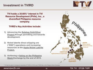 Investment in TVIRD
TVI holds a 30.66%* interest in TVI
Resource Development (Phils), Inc., a
diversified Philippine resource
company.
TVIRD’s Key Activities include:
1) Advancing the Balabag Gold-Silver
Project through permitting and towards
development.
2) Nickel laterite direct shipping ore
(“DSO”) operations and increasing
resources at the Agata Nickel Laterite
Project.
3) Achieving a listing on the Philippine
Stock Exchange by the end of 2015.
AGATA
Nickel Laterite
Nickel Processing
Limestone
BALABAG
Gold-Silver
North
Zamboanga
Exploration
CANATUAN
Agribusiness & Exploration
LUZON
Manila
MINDANAO
* TVI has the option to increase its ownership of TVIRD to 31.6% once TVIRD lists on the Philippine Stock Exchange
13
 