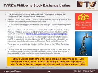 TVIRD’s Listing on the PSE will put a tangible dollar value on TVI’s
investment and provide TVI with the ability to liquidate its position to
raise funds for its own project acquisition and development activities
TVIRD’s Philippine Stock Exchange Listing
• TVIRD is currently pursuing an Initial Public Offering and listing on the
Philippine Stock Exchange by the end of 2015.
• Upon successful listing, TVIRD’s market capitalization will be publicly available and
the value of TVI’s equity interest readily calculated.
• TVI will also have the opportunity to raise funds through a secondary offering in the
IPO.
• A Preliminary Prospectus in connection with the IPO was filed by TVIRD with the
PSE and Philippine Securities and Exchange Commission on October 7, 2015,
which can be viewed at http://tvird.com.ph/transparency-and-open-door-policy/.
• Subject to securing all pre-requisite regulatory approvals, the final offer price for
the IPO is expected to be set on November 26. This will then be followed by an
offer period expected to commence on December 7 and end on December 11.
• The shares are targeted to be listed on the Main Board of the PSE on December
18, 2015.
• The PSE listing will allow TVI to monetize portions of its TVIRD holdings which will
represent an ongoing source of non-dilutive funding during a time when capital is
difficult to raise for new project acquisition and development activities.
* TVI has the option to increase its ownership of TVIRD to 31.6% once TVIRD lists on the Philippine Stock Exchange
14
 