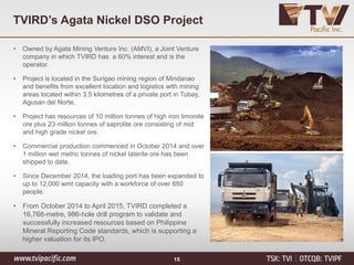 TVIRD’s Agata Nickel DSO Project
15
• Owned by Agata Mining Venture Inc. (AMVI), a Joint Venture
company in which TVIRD has a 60% interest and is the
operator.
• Project is located in the Surigao mining region of Mindanao
and benefits from excellent location and logistics with mining
areas located within 3.5 kilometres of a private port in Tubay,
Agusan del Norte.
• Project has resources of 10 million tonnes of high iron limonite
ore plus 23 million tonnes of saprolite ore consisting of mid
and high grade nickel ore.
• Commercial production commenced in October 2014 and over
1 million wet metric tonnes of nickel laterite ore has been
shipped to date.
• Since December 2014, the loading port has been expanded to
up to 12,000 wmt capacity with a workforce of over 650
people.
• From October 2014 to April 2015, TVIRD completed a
16,768-metre, 986-hole drill program to validate and
successfully increased resources based on Philippine
Mineral Reporting Code standards, which is supporting a
higher valuation for its IPO.
 