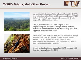 TVIRD’s Balabag Gold-Silver Project
An updated Declaration of Mining Project Feasibility (DMPF)
was submitted to the Mines and Geosciences Bureau (MGB)
in May 2013 which was returned in December 2013 with
request for additional information.
TVIRD has completed the final stages of mine
engineering and processing design and an updated
DMPF has been submitted to the MGB in July 2015 with
approval expected in Q4/2015.
While exploration work has been on hold pending the receipt
of all permits, TVIRD continued to work on engineering
design for a processing plant and constructed and
maintained 16 kilometers of access roads in anticipation of
the commencement of construction.
Construction is planned soon after DMPF approval with
first doré pour planned in 2016.
 