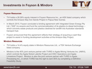 Investments in Foyson & Mindoro
Foyson Resources
• TVI holds a 28.26% equity interest in Foyson Resource Inc., an ASX listed company which
controls the Amazon Bay Iron Sands Project in Papua New Guinea.
• In March 2015, Foyson concluded a binding agreement with Integrated Green Energy Pty
Ltd. (“IGE”) to acquire and fund the commercialization of its plastics to diesel technology –
which converts waste products and plastics destined for landfill into Australian standards
transport fuel.
• Foyson announced that this agreement reflects their strategy of acquiring a cash flow
project to assist in funding development activities at the Amazon Bay Project.
Mindoro Resources
• TVI holds a 14.4% equity stake in Mindoro Resources Ltd., a TSX Venture Exchange
listed company.
• Mindoro is the 40% joint venture partner with TVIRD in Agata Mining Ventures Inc. (AMVI),
which controls the Agata Nickel Laterite Project and DSO Operations and Agata
Limestone Project. Mindoro is also the joint venture partner with TVIRD in Agata
Processing Inc., in which TVIRD has the right to earn 60% by completing a Definitive
Feasibility Study.
19
 