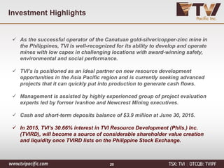 Investment Highlights
 As the successful operator of the Canatuan gold-silver/copper-zinc mine in
the Philippines, TVI is well-recognized for its ability to develop and operate
mines with low capex in challenging locations with award-winning safety,
environmental and social performance.
 TVI’s is positioned as an ideal partner on new resource development
opportunities in the Asia Pacific region and is currently seeking advanced
projects that it can quickly put into production to generate cash flows.
 Management is assisted by highly experienced group of project evaluation
experts led by former Ivanhoe and Newcrest Mining executives.
 Cash and short-term deposits balance of $3.9 million at June 30, 2015.
 In 2015, TVI’s 30.66% interest in TVI Resource Development (Phils.) Inc.
(TVIRD), will become a source of considerable shareholder value creation
and liquidity once TVIRD lists on the Philippine Stock Exchange.
20
 
