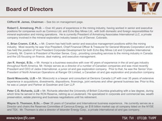 Clifford M. James, Chairman – See bio on management page.
Robert C. Armstrong, Ph.D. -- Over 40 years of experience in the mining industry, having worked in senior and executive
positions for companies such as Cominco Ltd. and Echo Bay Mines Ltd., with both domestic and foreign responsibilities for
mineral exploration and mining operations. He is currently President of Armstrong Associates International LLC, a private
company involved in the mineral exploration industry based out of Denver, Colorado.
C. Brian Cramm, C.M.A., -- Mr. Cramm has held both senior and executive management positions within the mining
industry. Most recently he was Vice President, Chief Financial Officer & Treasurer for General Minerals Corporation and he
has held the position of Vice President Corporate Development for both Echo Bay Mines Ltd and Crystallex International.
Currently, Mr. Cramm is President of Number Sense, Corp., providing consulting services to the mining industry in Canada
and the US focusing on finance, deal making, and executive management.
Jan R. Horejsi, B.Sc. -- Mr. Horejsi is a business executive with over 40 years of experience in the oil and gas industry
throughout North America. Mr. Horejsi serves as a director of a number of Canadian companies and was most recently
President and CEO of Jadex International, a junior oil and gas exploration company. Prior to that, he was the Senior Vice-
President of North American Operations at Ranger Oil Limited, a Canadian oil and gas exploration and production company.
David Moscovitz, LLB -- Mr. Moscovitz is a lawyer and consultant at Dentons Canada LLP with over 35 years of extensive
experience in acquisitions, divestments, dispositions, financings, joint ventures and other general business law. Prior to this,
he was a Lawyer and Partner at Goodman and Carr LLP.
Peter C.G. Richards, LLB -- Mr. Richards attended the University of British Columbia graduating with a law degree, during
which time he served in the RCN Reserve, retiring as a Lieutenant. He specialized in corporate and commercial law, wealth
preservation, estate planning and business negotiations until his retirement.
Wayne G. Thomson, B.Sc. – Over 35 years of Canadian and International business experience. He currently serves as a
Director and chairs the Reserves Committee of Cenovus Energy, an $18 billion market cap oil company listed on the NYSE
and TSX. Mr. Thomson is also a director of Iskander Energy Corp., a private international oil and gas company.
Board of Directors
22
 