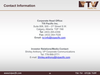 Corporate Head Office:
TVI Pacific Inc.
Suite 806, 505 – 2nd Street S.W.
Calgary, Alberta T2P 1N8
Tel: (403) 265-4356
Fax: (403) 264-7028
Email: tvi-info@tvipacific.com
Investor Relations/Media Contact:
Shirley Anthony, VP Corporate Communications
Tel: 778-999-2771
E-mail: Shirley.anthony@tvipacific.com
Contact Information
23
 