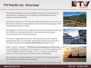 TVI Pacific Inc. Overview
• TSX-listed Canadian resource company focused on the production,
development, exploration and acquisition of diversified resource
projects in the Asia Pacific.
• Successful operator of the Canatuan gold-silver/copper-zinc mine, the
first foreign-invested mine to reach production after the passage of the
Philippine Mining Act of 1995.
• Management has the proven ability to develop and operate mines with
low CAPEX in challenging locations with award-winning safety,
environmental and social performance.
• Focused on repeating its success by searching for new resource
opportunities that can be rapidly developed and put into production --
currently evaluating the Cirianiu Gold Project located in Fiji.
• Holds 30.66%* interest in TVI Resource Development (Phils.) Inc., a
private Philippine production and development company seeking to list
on the Philippine Stock Exchange in 2015 -- listing is expected to
enhance TVI’s investment and market value considerably.
• Also a direct or indirect participant in several joint venture projects in
the Philippines and Papua New Guinea.
* TVI has the option to increase its ownership of TVIRD to 31.6% once TVIRD lists on the Philippine Stock Exchange
3
 