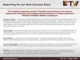 Searching for our Next Success Story
6
TVI is looking to repeat its success at Canatuan by searching for new resource
opportunities in the Asia Pacific Region with the assistance of a highly experienced
PROJECT ADVISORY GROUP, consisting of:
Douglas J. Kirwin -- Independent consulting geologist with over 45 years of international exploration experience with
companies including Anglo American, Amax, Indochina Goldfields and Ivanhoe Mines. Member of the discovery team
for the Hugo Dummett deposit at Oyu Tolgoi in Mongolia, the Jelai-Mewet and Seryung epithermal deposits in north
east Kalimantan, the Eunsan-Moisan gold mines in South Korea, the Moditaung gold deposits in Myanmar and the
Merlin Re-Mo deposit in Australia.
John Holliday -- Independent geologist with over 30 years of experience with companies including BHP Minerals and
Newcrest Mining. A principal discoverer of the Cadia and Marsden porphyry gold-copper deposits in NSW, and was a
principal geological advisor on the acquisition of many significant projects, including Namosi and Wafi-Golpu.
Craig Panther -- Independent consulting geologist with over 20 years with companies including Ivanhoe Mines,
Barrick Gold, Mineral Resources Ltd. and Sigma Gold NL. Specialist in Pacific Rim Arc geology and mineralization.
Ciceron (Jun) Angeles -- Geologist with over 35 years of exploration experience in Asia with companies like Newcrest
Mining. Specializations include epithermal gold-silver, porphyry copper-gold and Carlin styles of mineralization.
Mike Bue -- Mining engineer with over 35 years of experience with companies such as Queensland Nickel Ltd. (a
former subsidiary of BHP Billiton). Experience includes underground and open pit projects and operations; mineral
exploration and mineral resource/ore reserve evaluation; and project and mine management.
 