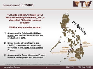 10
Investment in TVIRD
TVI holds a 30.66%* interest in TVI
Resource Development (Phils), Inc., a
diversified Philippine resource
company.
TVIRD’s Key Activities include:
1) Advancing the Balabag Gold-Silver
Project and towards construction and
production in 2016.
2) Nickel laterite direct shipping ore
(“DSO”) operations and increasing
resources at the Agata Nickel Laterite
Project.
3) Advancing the Agata Limestone Project
towards development and production.
AGATA
Nickel Laterite
Nickel Processing
Limestone
BALABAG
Gold-Silver
North
Zamboanga
Exploration
CANATUAN
Agribusiness & Exploration
LUZON
Manila
MINDANAO
* TVI has the option to increase its ownership of TVIRD to 31.6% once TVIRD lists on the Philippine Stock Exchange
 