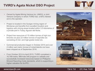 11
TVIRD’s Agata Nickel DSO Project
• Owned by Agata Mining Venture Inc. (AMVI), a Joint
Venture company in which TVIRD has a 60% interest
and is the operator.
• Project is located in the Surigao mining region of
Mindanao and benefits from excellent location and
logistics with mining areas located within 3.5 kilometres of
a private port in Tubay, Agusan del Norte.
• Project has resources of 10 million tonnes of high iron
limonite ore plus 23 million tonnes of saprolite ore
consisting of mid- and high-grade nickel ore.
• Commercial production began in October 2014 and over
4 million wet metric tonnes of nickel laterite ore have
been shipped as of September 2016.
• From October 2014 to April 2015, TVIRD completed a
16,768-metre, 986-hole drill program to validate and
successfully increased resources based on Philippine
Mineral Reporting Code standards, which is supporting a
higher valuation for its IPO.
 