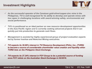 16
Investment Highlights
 As the successful operator of the Canatuan gold-silver/copper-zinc mine in the
Philippines, TVI is well-recognized for its ability to develop and operate mines with
low capex in challenging locations with award-winning safety, environmental and
social performance.
 TVI’s is positioned as an ideal partner on new resource development opportunities
in the Asia Pacific region and is currently seeking advanced projects that it can
quickly put into production to generate cash flows.
 Management is assisted by highly experienced group of project evaluation experts
led by former Ivanhoe and Newcrest Mining executives.
 TVI expects its 30.66% interest in TVI Resource Development (Phils.) Inc. (TVIRD)
to become a source of considerable shareholder value creation and liquidity when
TVIRD lists on the Philippine Stock Exchange.
 TVI expects its 27.24% interest in FOY Group to be a potential source of funding
once FOY relists on the Australian Stock Exchange in H2/2016.
 