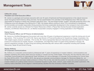 17
Management Team
Clifford M. James
President and Chief Executive Officer
Mr. James is a geologist and business executive with over 40 years of technical and financial experience in the natural resource
sector throughout North America, Africa and Asia. He has spearheaded TVI’s activities in the Philippines since 1993 and was
responsible for bringing on stream the Canatuan gold-silver mine – the first foreign-funded, modern, full-scale producing mine in the
Philippines since the passage of the Mining Act in 1995. His tireless efforts continue to drive TVI’s commitment to transparent,
environmentally and socially responsible mining practices that bring sustainable development to the company's host communities.
Mr. James currently serves as a Director for Foyson Resources Limited, a Papua New Guinea-focused mineral exploration
company, and Mindoro Resources Ltd., an Alberta incorporated company engaged in mining exploration in the Philippines.
Patrick Hanna
Chief Financial Officer and VP Finance & Administration
Mr. Hanna is a Certified Management Accountant with more than 30 years of professional experience in both the mining and oil and
gas sectors. Prior to joining TVI in 2010, Mr. Hanna was Director of Financial Excellence for Kazakhmys Copper Corporation, the
10th largest copper producer worldwide. Prior to that, Mr. Hanna represented Glencore International as Vice-President for Project
Finance for its lead and zinc facility, Kazzinc, in Kazakhstan, and High River Gold in its gold mining operation in Russia. Mr.
Hanna's experience includes 18 years living and working internationally with various other companies including Gulf Canada
Resources, Neste Oil and Ernst & Young.
Shirley Anthony
VP Corporate Communications
Ms. Anthony is a corporate communications professional with 11 years of experience in investor relations, communications and
strategic marketing with publicly listed resource equities in Canada and the United States. Previously, she has held the roles of VP
Corporate Communications for International Tower Hill Mines Ltd. and as Manager of Corporate Communications for Corvus Gold
Inc. from 2010 to 2012. From 2008 to 2010, she served as corporate communications manager for Silvercorp Metals Inc., an
NYSE/TSX-listed silver and base metals producer in China. Prior to that, she held the position of corporate communications and
investor relations for publicly traded resource companies focused on gold, silver, uranium, base metals and potash exploration. Ms.
Anthony holds a Bachelor of Arts degree in Interdisciplinary Studies from the University of British Columbia.
 