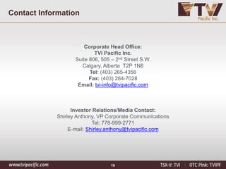 Corporate Head Office:
TVI Pacific Inc.
Suite 806, 505 – 2nd Street S.W.
Calgary, Alberta T2P 1N8
Tel: (403) 265-4356
Fax: (403) 264-7028
Email: tvi-info@tvipacific.com
Investor Relations/Media Contact:
Shirley Anthony, VP Corporate Communications
Tel: 778-999-2771
E-mail: Shirley.anthony@tvipacific.com
Contact Information
19
 