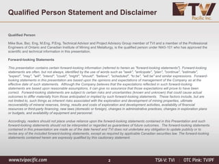 Qualified Person Statement and Disclaimer
Qualified Person
Mike Bue, Bsc. Eng, M.Eng, P.Eng, Technical Advisor and Project Advisory Group member of TVI and a member of the Professional
Engineers of Ontario and Canadian Institute of Mining and Metallurgy, is the qualified person under NI43-101 who has approved the
scientific and technical information in this presentation.
Forward-looking Statements
This presentation contains certain forward-looking information (referred to herein as "forward-looking statements"). Forward-looking
statements are often, but not always, identified by the use of words such as "seek", "anticipate", "plan", "continue", "estimate",
"expect", "may", "will", "intend", "could", "might", "should", "believe", "scheduled", "to be", "will be" and similar expressions. Forward-
looking statements in this presentation are based upon the opinions and expectations of management of the Company as at the
effective date of such statements. Although the Company believes that the expectations reflected in such forward-looking
statements are based upon reasonable assumptions, it can give no assurance that those expectations will prove to have been
correct. Forward-looking statements are subject to certain risks and uncertainties (known and unknown) that could cause actual
outcomes to differ materially from those anticipated or implied by such forward-looking statements. These factors include, but are
not limited to, such things as inherent risks associated with the exploration and development of mining properties, ultimate
recoverability of mineral reserves, timing, results and costs of exploration and development activities, availability of financial
resources or third-party financing, new laws (domestic or foreign), changes in administrative practices, changes in exploration plans
or budgets, and availability of equipment and personnel.
Accordingly, readers should not place undue reliance upon the forward-looking statements contained in this Presentation and such
forward-looking statements should not be interpreted or regarded as guarantees of future outcomes. The forward-looking statements
contained in this presentation are made as of the date hereof and TVI does not undertake any obligation to update publicly or to
revise any of the included forward-looking statements, except as required by applicable Canadian securities law. The forward-looking
statements contained herein are expressly qualified by this cautionary statement.
2
 