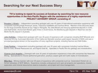 6
Searching for our Next Success Story
TVI is looking to repeat its success at Canatuan by searching for new resource
opportunities in the Asia Pacific Region with the assistance of a highly experienced
PROJECT ADVISORY GROUP, consisting of:
Douglas J. Kirwin -- Independent consulting geologist with over 45 years of international exploration experience with
companies including Anglo American, Amax, Indochina Goldfields and Ivanhoe Mines. Member of the discovery team
for the Hugo Dummett deposit at Oyu Tolgoi in Mongolia, the Jelai-Mewet and Seryung epithermal deposits in north
east Kalimantan, the Eunsan-Moisan gold mines in South Korea, the Moditaung gold deposits in Myanmar and the
Merlin Re-Mo deposit in Australia.
John Holliday -- Independent geologist with over 30 years of experience with companies including BHP Minerals and
Newcrest Mining. A principal discoverer of the Cadia and Marsden porphyry gold-copper deposits in NSW, and was a
principal geological advisor on the acquisition of many significant projects, including Namosi and Wafi-Golpu.
Craig Panther -- Independent consulting geologist with over 20 years with companies including Ivanhoe Mines,
Barrick Gold, Mineral Resources Ltd. and Sigma Gold NL. Specialist in Pacific Rim Arc geology and mineralization.
Ciceron (Jun) Angeles -- Geologist with over 35 years of exploration experience in Asia with companies like Newcrest
Mining. Specializations include epithermal gold-silver, porphyry copper-gold and Carlin styles of mineralization.
Mike Bue -- Mining engineer with over 35 years of experience with companies such as Queensland Nickel Ltd. (a
former subsidiary of BHP Billiton). Experience includes underground and open pit projects and operations; mineral
exploration and mineral resource/ore reserve evaluation; and project and mine management.
 