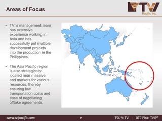 7
Areas of Focus
• TVI’s management team
has extensive
experience working in
Asia and has
successfully put multiple
development projects
into the production in the
Philippines.
• The Asia Pacific region
is also strategically
located near massive
end markets for various
resources, thereby
ensuring low
transportation costs and
ease of negotiating
offtake agreements.
 