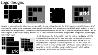 Logo designs
Keeping to a simple look like other logos being used by already existing channels the design is geometric to fit the name ‘grid’
which can be imagine being very square based with all straight lines. With a colour scheme of black, white and grey to keep a
neutral feel and trying to keep a gender equal scheme since the channel will not aim to hit a specific gender audience. I will be
only using one of the designs keeping it simple and to create an ident which can be recognised for being simple, not having to
see multiple logos.
I decided to change the design slightly from the original 4 and going with the
first design but changing the font style and made a grid cut out to connect
the squares to the big square and be cut outs for where the text is so it is
completely black keeping it as neutral as possible but this will change for
within the idents as colour will be used. I felt the grid created lots of shapes
giving lots of corners and edges giving a feel of channel 4 with it looking
more abstract which suits the style of the channel.
transparent
 