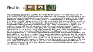 Final Ident
I have chose to produce ident 1 as I feel this will be the strongest one for me to make within the
area I live and the locations/equipment I have access too. I feel this will be my strongest out of the 3
to make as I can use the college classrooms/greenscreen rooms to get the footage for the first part
of the ident and have access to local forests/woods to film the second half. Filming in more local
areas will also help he crew with transport as it will be closer and save time on travel, increasing the
time we have to film which will have effect on a better overall production. As it may seem like I am
trying to explain how I have taken the easy option, well I haven’t as they were all going to be a
challenge to make with them all using same visual effects and camera techniques. The main
difference is the location which is worth going for a classroom/woods based one compared to a
mountain to a city the access to that is much harder and with ident 1 giving only benefits I don’t see
why id choose either of the others. I found that ident 2 would have been the most difficult
capturing good sound as I would be going from the mountain which is usually very windy too a very
loud city and as I want there to be quite clear crisp nice sound being used throughout the ident with
the microphones I will be using ident 1 would be better then ident 2. the 3rd ident would have also
been difficult as I would have to film in the dark for the last location as I wanted that one to go the
night period but again with equipment, sticking to better lighting will benefit the quality of the final
ident. I also found that since my crew is aged 17-18 then whom I choose to act will fit within a
classroom environment for the first location which makes more sense again adding for more reason
why it is best to do ident 1.
 
