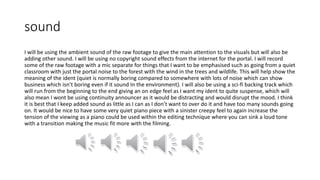 sound
I will be using the ambient sound of the raw footage to give the main attention to the visuals but will also be
adding other sound. I will be using no copyright sound effects from the internet for the portal. I will record
some of the raw footage with a mic separate for things that I want to be emphasised such as going from a quiet
classroom with just the portal noise to the forest with the wind in the trees and wildlife. This will help show the
meaning of the ident (quiet is normally boring compared to somewhere with lots of noise which can show
business which isn’t boring even if it sound In the environment). I will also be using a sci-fi backing track which
will run from the beginning to the end giving an on edge feel as I want my ident to quite suspense, which will
also mean I wont be using continuity announcer as it would be distracting and would disrupt the mood. I think
it is best that I keep added sound as little as I can as I don’t want to over do it and have too many sounds going
on. It would be nice to have some very quiet piano piece with a sinister creepy feel to again increase the
tension of the viewing as a piano could be used within the editing technique where you can sink a loud tone
with a transition making the music fit more with the filming.
 
