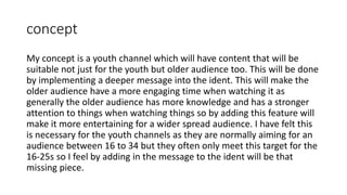 concept
My concept is a youth channel which will have content that will be
suitable not just for the youth but older audience too. This will be done
by implementing a deeper message into the ident. This will make the
older audience have a more engaging time when watching it as
generally the older audience has more knowledge and has a stronger
attention to things when watching things so by adding this feature will
make it more entertaining for a wider spread audience. I have felt this
is necessary for the youth channels as they are normally aiming for an
audience between 16 to 34 but they often only meet this target for the
16-25s so I feel by adding in the message to the ident will be that
missing piece.
 