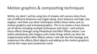 Motion graphics & compositing techniques
Within my ident I will be using lots of simples still camera shots from
lots of different distances and angles (long, short distance and high, low
angles). I will then use other techniques within these shots such as
motion graphics and animated graphics. This is to create a more diverse
set of idents including multiple techniques and styles. I will achieve
these effects through using Photoshop and After Effects where I can
within photoshop edit imagery and create things which can then be
implemented within After Effects where I will edit the film footage and
implement the effects (Null objects and adding to the motion graphics)
and do the major post production work.
 