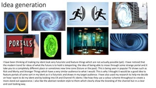 Idea generation
I have been thinking of making my ident look very futuristic and feature things which are not actually possible (yet). I have noticed that
the modern trend for ideas of what the future is to hold is teleporting, the idea of being able to move through some strange portal and it
take you to a completely different place or sometimes new time zone (future or the past). This is being seen in popular TV shows such as
Rick and Morty and Stranger Things which have a very similar audience to what I would. This is why I thought it would be a good idea to
feature portals of some sort in my ident as it is futuristic and draws in my target audience. I have also used my research to help me decide
on how I want to do my ident and by looking into E4 and Channel 4’s idents I like how they use a colour scheme throughout to create a
more stand out appearance. I also like the abstract random style to them which clearly show the branding of the channel but in a clear
and cool looking way.
 
