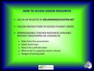 HOW TO ACCESS LESSON RESOURCES
Ø LOG IN OR REGISTER AT MELANOMAEDUCATION.NET
Ø FOLLOW INSTRUCTIONS TO ACCESS STUDENT VIDEOS
Ø DOWNLOADABLE TEACHER-RESOURCES AVAILABLE
WITHOUT REGISTERING OR LOGGING IN:
u Slides from this presentation
u Latest lesson plan
u How to do a self-skin exam
u What to do if a suspicious lesion is found
u Dangers of tanning beds
 