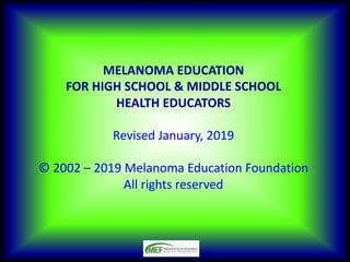 MELANOMA EDUCATION
FOR HIGH SCHOOL & MIDDLE SCHOOL
HEALTH EDUCATORS
Revised January, 2019
© 2002 – 2019 Melanoma Education Foundation
All rights reserved
 