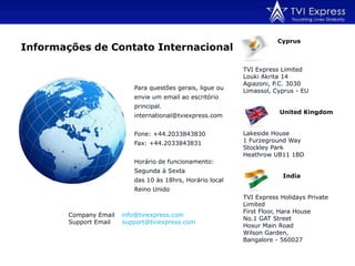                  CyprusTVI Express Limited Louki Akrita 14Agiazoni, P.C. 3030Limassol, Cyprus - EU                  United KingdomLakeside House1 Furzeground WayStockley ParkHeathrow UB11 1BDIndiaTVI Express Holidays Private LimitedFirst Floor, Hara HouseNo.1 GAT StreetHosur Main RoadWilson Garden, Bangalore - 560027Informações de Contato InternacionalPara questões gerais, ligue ou envie um email ao escritório principal.international@tviexpress.com Fone: +44.2033843830Fax: +44.2033843831 Horário de funcionamento: Segunda à Sextadas 10 às 18hrs, Horário local Reino Unido Company Email: info@tviexpress.comSupport Email	: support@tviexpress.com