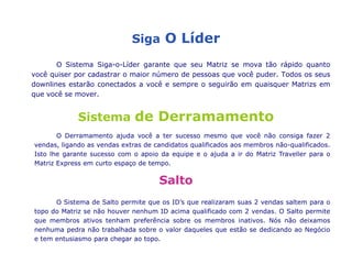 1MatrizesCíclica2.	Matriz Express BoardQuandoa Matrizse preencher, ela se divide emduassub-Matrizes,  levando-o aopróximonível e o Associado no nível 4 sai do cicloganhando um mega bonus de US$10,000 creditadosnasuaContaOnline instantaneamente. E istonão é tudo, vocêganha o direito de voltarpara a MatrizExpressparaquevocêvenha a ganharmais US$ $10,000 e assimsucessivamente. Assim, vocêpoderácompletar um ciclomensalmente, semanalmenteouatédiariamente. Há um potencial de ganhosilimitados. Tudoo que é precisoparacompletar um ciclodaMatrizExpress é ajudar a doisdos seusdownlineschegarem a Matriz Express, assimvocêestaráqualificadoparareceberUS$ 10,000 maisrápido.  Novamente, 100% dos associadosreceberãoeste Bonus.A MatrizExpress Paga: US10,000