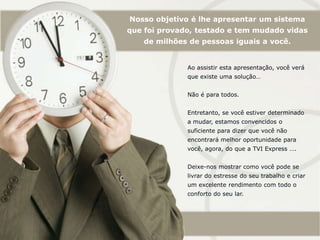 Nosso objetivo é lhe apresentar um sistema que foi provado, testado e tem mudado vidas de milhões de pessoas iguais a você.Ao assistir esta apresentação, você verá que existe uma solução…Não é para todos.Entretanto, se você estiver determinado a mudar, estamos convencidos o suficiente para dizer que você não encontrará melhor oportunidade para você, agora, do que a TVI Express ….Deixe-nos mostrar como você pode se livrar do estresse do seu trabalho e criar um excelente rendimento com todo o conforto do seu lar.