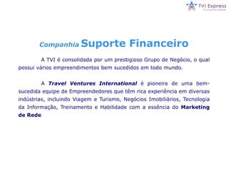 CompanhiaSuporte Financeiro	A TVI é consolidada por um prestigioso Grupo de Negócio, o qual possui vários empreendimentos bem sucedidos em todo mundo.	ATravelVenturesInternational é pioneira de uma bem-sucedida equipe de Empreendedores que têm rica experiência em diversas indústrias, incluindo Viagem e Turismo, Negócios Imobiliários, Tecnologia da Informação, Treinamento e Habilidade com a essência do Marketing de Rede