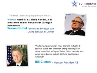 "The Best Investasi yang pernah dibuat ..." Warren  memiliki 51 Bisnis hari ini, 3 di antaranya adalah Perusahaan Jaringan Pemasaran Warren Buffet  -Billionaire Investor dan Orang terkaya di Dunia! "Anda mempromosikan nilai-nilai inti industri di seluruh dunia dan memberi orang kesempatan untuk membuat sebagian besar hidup mereka dan, untuk saya bahwa adalah jantung dari impian Amerika" Bill Clinton   - Mantan Presiden AS 