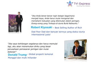 "Jika Anda benar-benar ingin belajar bagaimana menjadi kaya, Anda harus mulai mengenal dan memahami kekuatan yang ditemukan dalam jaringan. Orang-orang yang Terkaya di dunia Build Networks." Dad Poor Dad dan banyak lainnya yang diakui dunia internasional judul "Jika saya kehilangan segalanya dan harus memulai lagi, aku akan menemukan diriku yang besar perusahaan pemasaran jaringan dan mulai bekerja!" - Global properti terkenal Robert Kiyosaki –  Best Selling Author of Rich Donald Trump Monggol dan multi miliarder 