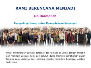 KAMI  BERENCANA MENJADI Go Diamond!  Tonggak pertama, untuk Kemerdekaan Keuangan Untuk membangun asosiasi terbesar dan terkuat di Dunia dengan melatih dan mendidik asosiasi kami dari seluruh dunia memiliki pemahaman dasar tentang cara kerjanya dan meminta mereka mengikuti beberapa langkah sederhana . 