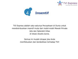 TVI Express adalah satu-satunya Perusahaan di Dunia untuk mendistribusikan insentif mulai dari mobil-mobil Mewah Private Jets dan Splendid Villas di lokasi eksotis dunia. Semua ini mudah dicapai jika Anda memfokuskan dan berdedikasi terhadap TVI! Insentif 4 