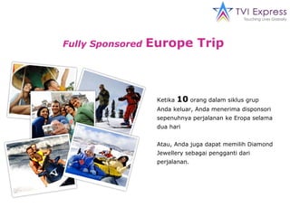 Fully Sponsored   Europe Trip   Ketika  10  orang dalam siklus grup Anda keluar, Anda menerima disponsori sepenuhnya perjalanan ke Eropa selama dua  hari Atau, Anda juga dapat memilih Diamond Jewellery sebagai pengganti dari perjalanan. 