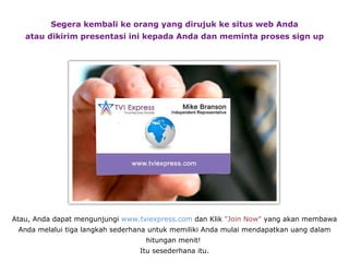 Segera kembali ke orang yang dirujuk ke situs web Anda atau dikirim presentasi ini kepada Anda dan meminta proses sign up Atau, Anda dapat mengunjungi  www.tviexpress.com  dan Klik  "Join Now"  yang akan membawa Anda melalui tiga langkah sederhana untuk memiliki Anda mulai mendapatkan uang dalam   hitungan menit!   Itu sesederhana itu. 