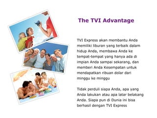 The TVI Advantage   TVI Express akan membantu Anda memiliki liburan yang terbaik dalam hidup Anda, membawa Anda ke tempat-tempat yang hanya ada di impian Anda sampai sekarang, dan memberi Anda Kesempatan untuk mendapatkan ribuan dolar  dari minggu ke minggu Tidak pe r duli siapa Anda, apa yang Anda lakukan atau apa latar belakang Anda. Siapa pun di Dunia ini bisa berhasil dengan TVI  Express 