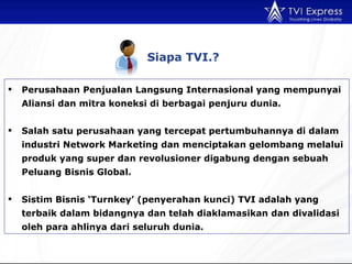Siapa TVI. ? Perusahaan Penjualan Langsung Internasional yang mempunyai Aliansi dan mitra koneksi di berbagai penjuru dunia. Salah satu perusahaan yang tercepat pertumbuhannya di dalam industri Network Marketing dan menciptakan gelombang melalui produk yang super dan revolusioner digabung dengan sebuah Peluang Bisnis Global. Sistim Bisnis ‘Turnkey’ (penyerahan kunci) TVI adalah yang terbaik dalam bidangnya dan telah diaklamasikan dan divalidasi oleh para ahlinya dari seluruh dunia. 