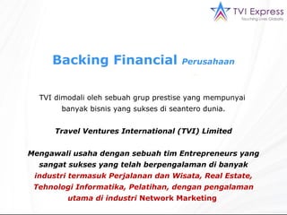 Backing  Financial  Perusahaan TVI  dimodali oleh sebuah grup prestise yang mempunyai  banyak bisnis yang sukses di   seantero dunia . Travel Ventures International  (TVI) Limited Mengawali usaha dengan sebuah tim Entrepreneurs yang sangat sukses yang telah berpengalaman di banyak  industri termasuk Perjalanan dan Wisata, Real Estate, Tehnologi Informatika, Pelatihan, dengan pengalaman utama di industri  Network Marketing   