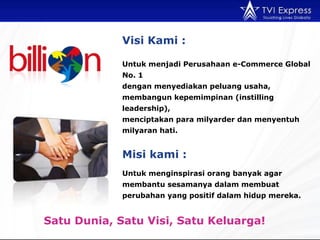 Untuk menginspirasi orang banyak agar membantu sesamanya dalam membuat perubahan yang positif dalam hidup mereka. Visi  Kami : Satu Dunia, Satu Visi, Satu Keluarga !  Untuk menjadi Perusahaan e-Commerce Global No. 1 dengan menyediakan peluang usaha, membangun kepemimpinan ( instilling leadership ) ,  menciptakan para milyarder dan menyentuh milyaran hati.   Mis i kami :   