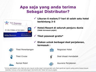 Liburan  6  malam /7  hari di salah satu hotel berbintang  3-5 Hotel/Resort  di seluruh penjuru dunia ( tidak termasuk pajak ) Tiket pesawat gratis * Dis kon untuk berbagai deal perjalanan, termasuk : Apa saja yang anda terima Sebagai Distributor? * Untuk pembelian satu tiket ke satu tujuan anda dapt memperoleh satu tiket gratis ke tujuan yang sama tanpa bayar. ( berlaku hanya untuk penerbangan domestik dan tidak termasuk pajak ) Negosiasi  Hotel Deal disaat mendadak Asuransi Perjalanan Tiket  Penerbangan Tiket  Cruise Rental Mobil 