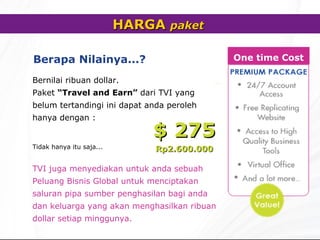 HARGA  paket   Berapa Nilainya... ?   Bernilai ribuan dollar. Paket  “Travel and Earn”   dari TVI yang belum tertandingi ini dapat anda peroleh hanya dengan : TVI  juga menyediakan untuk anda sebuah Peluang Bisnis Global untuk menciptakan saluran pipa sumber penghasilan bagi anda dan keluarga yang akan menghasilkan ribuan dollar setiap minggunya. $ 2 7 5 Rp2.600.000 Tidak hanya itu saja... One time Cost 